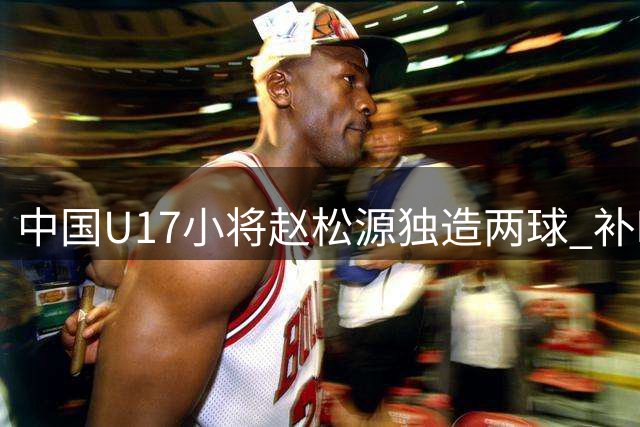 中国U17小将赵松源独造两球 补时绝杀助国少3-2力克阿森纳青年军