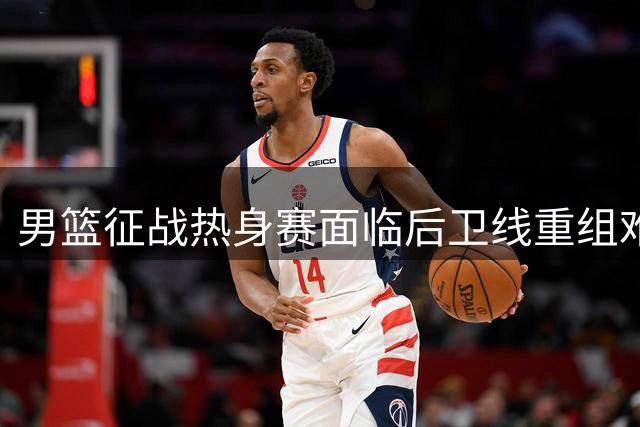 男篮征战热身赛面临后卫线重组难题 新星缺席引热议