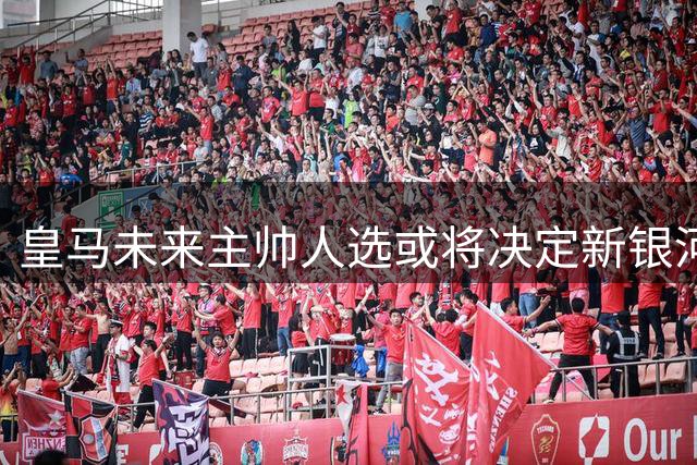 皇马未来主帅人选或将决定新银河战舰成败