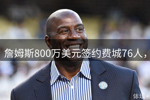 詹姆斯800万美元签约费城76人，传奇生涯迎来终章